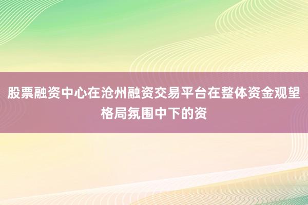 股票融资中心在沧州融资交易平台在整体资金观望格局氛围中下的资