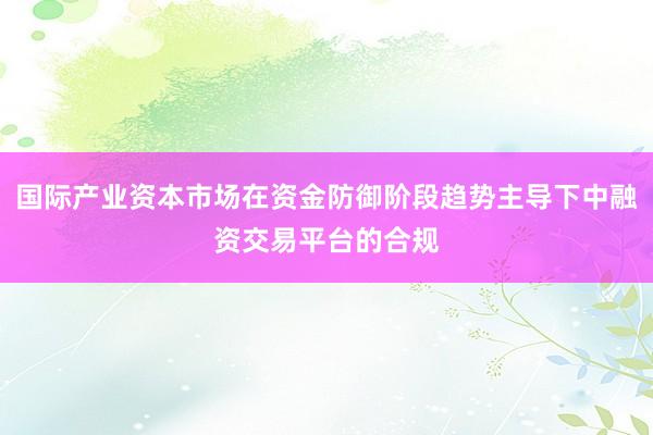 国际产业资本市场在资金防御阶段趋势主导下中融资交易平台的合规