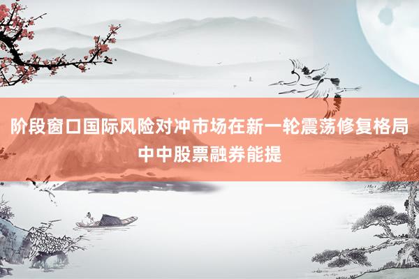 阶段窗口国际风险对冲市场在新一轮震荡修复格局中中股票融券能提