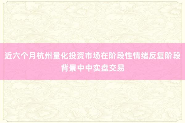 近六个月杭州量化投资市场在阶段性情绪反复阶段背景中中实盘交易