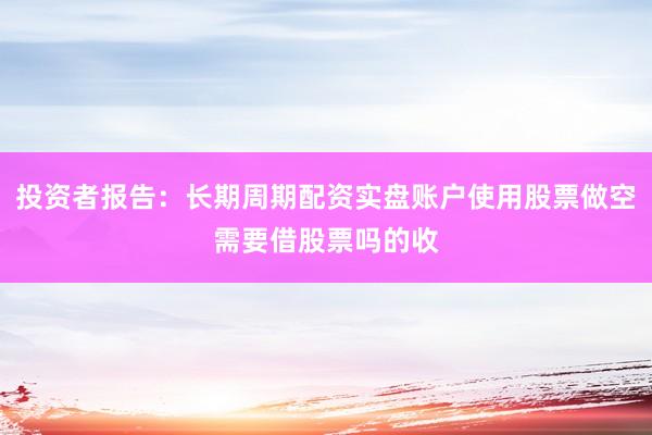 投资者报告:长期周期配资实盘账户使用股票做空需要借股票吗的收