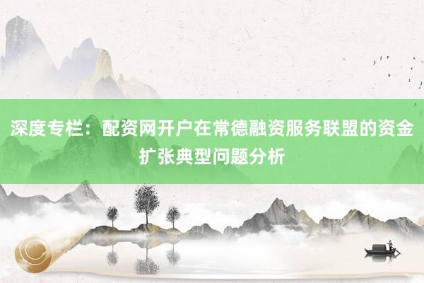 深度专栏：配资网开户在常德融资服务联盟的资金扩张典型问题分析