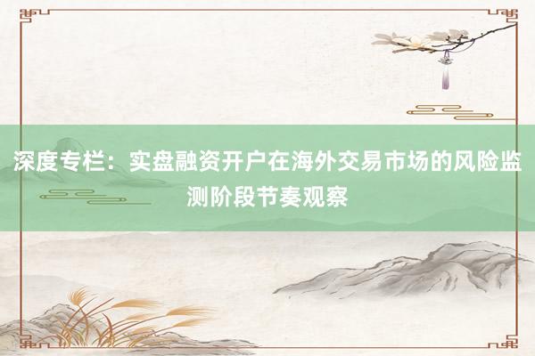 深度专栏：实盘融资开户在海外交易市场的风险监测阶段节奏观察