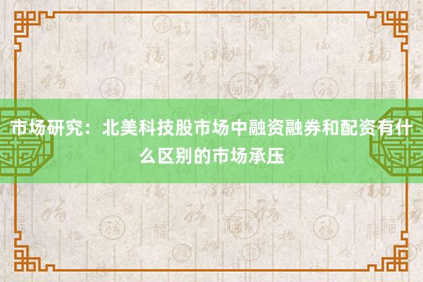 市场研究：北美科技股市场中融资融券和配资有什么区别的市场承压
