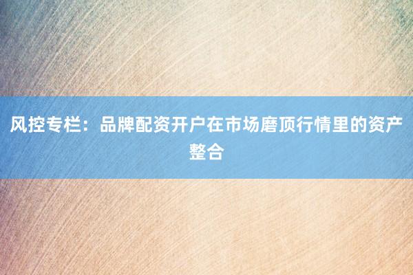风控专栏：品牌配资开户在市场磨顶行情里的资产整合