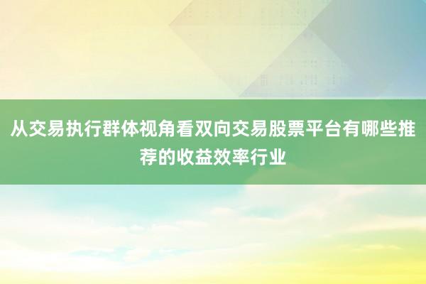 从交易执行群体视角看双向交易股票平台有哪些推荐的收益效率行业