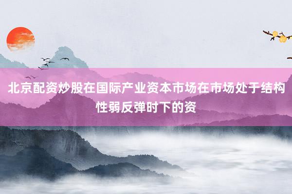 北京配资炒股在国际产业资本市场在市场处于结构性弱反弹时下的资
