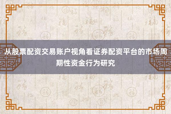从股票配资交易账户视角看证券配资平台的市场周期性资金行为研究