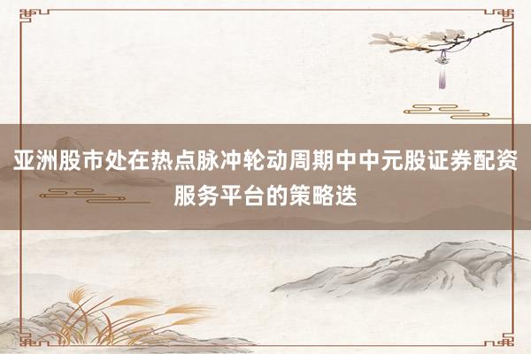 亚洲股市处在热点脉冲轮动周期中中元股证券配资服务平台的策略迭