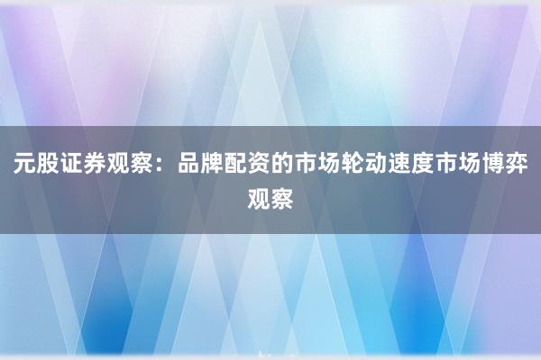 元股证券观察：品牌配资的市场轮动速度市场博弈观察