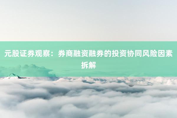 元股证券观察：券商融资融券的投资协同风险因素拆解