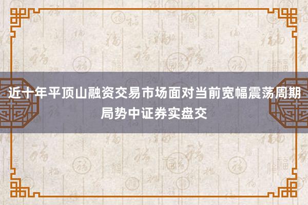 近十年平顶山融资交易市场面对当前宽幅震荡周期局势中证券实盘交