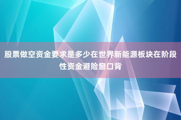 股票做空资金要求是多少在世界新能源板块在阶段性资金避险窗口背