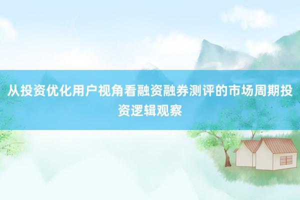 从投资优化用户视角看融资融券测评的市场周期投资逻辑观察