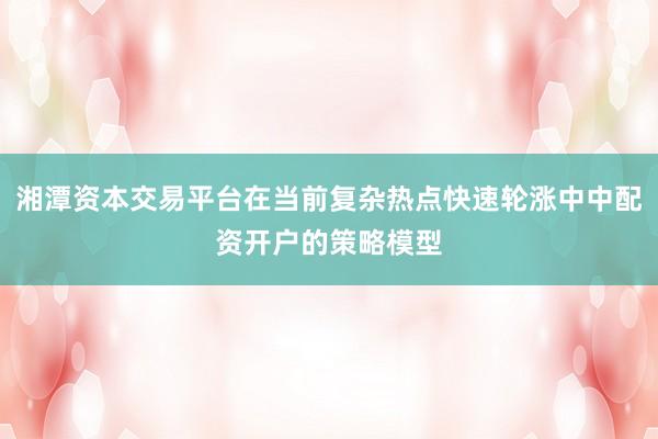 湘潭资本交易平台在当前复杂热点快速轮涨中中配资开户的策略模型