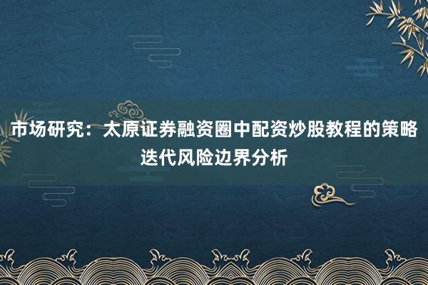 市场研究：太原证券融资圈中配资炒股教程的策略迭代风险边界分析