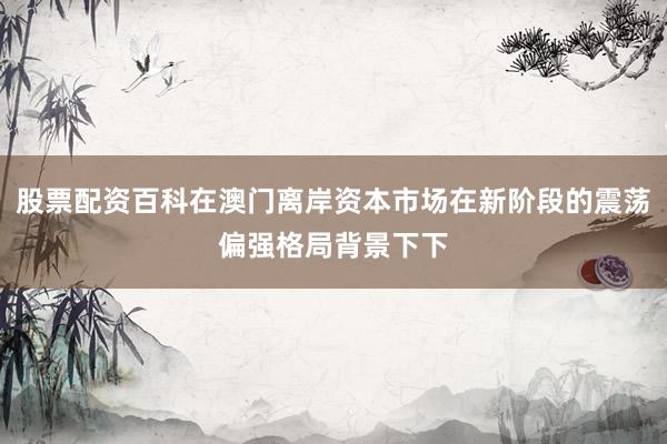 股票配资百科在澳门离岸资本市场在新阶段的震荡偏强格局背景下下