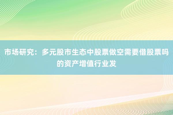 市场研究:多元股市生态中股票做空需要借股票吗的资产增值行业发