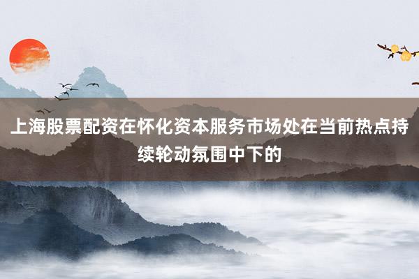 上海股票配资在怀化资本服务市场处在当前热点持续轮动氛围中下的