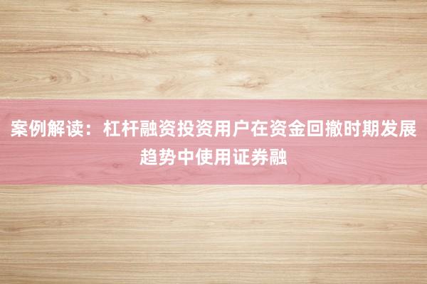 案例解读：杠杆融资投资用户在资金回撤时期发展趋势中使用证券融
