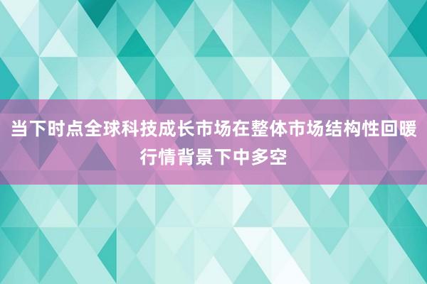 当下时点全球科技成长市场在整体市场结构性回暖行情背景下中多空