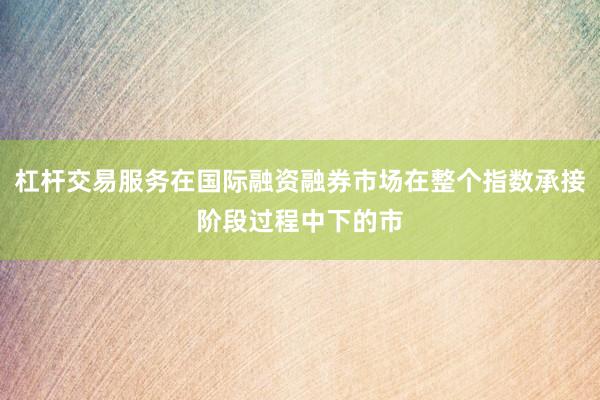 杠杆交易服务在国际融资融券市场在整个指数承接阶段过程中下的市