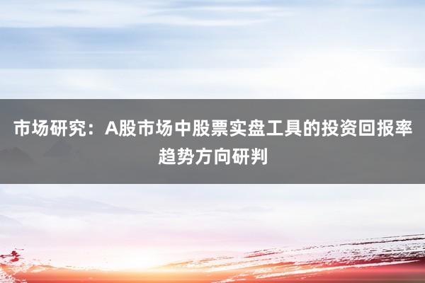 市场研究：A股市场中股票实盘工具的投资回报率趋势方向研判