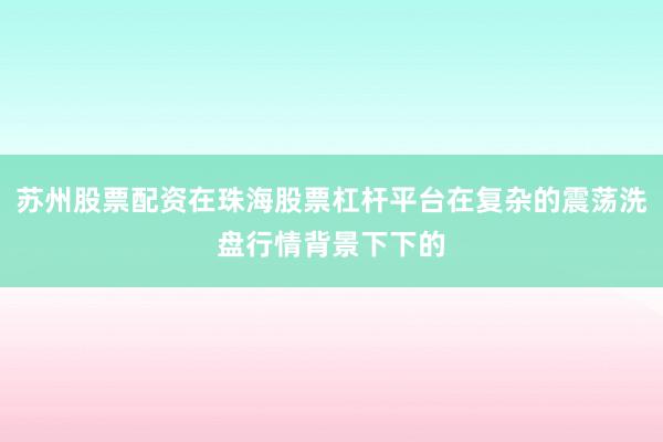 苏州股票配资在珠海股票杠杆平台在复杂的震荡洗盘行情背景下下的