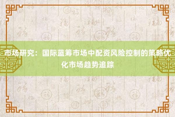 市场研究：国际蓝筹市场中配资风险控制的策略优化市场趋势追踪