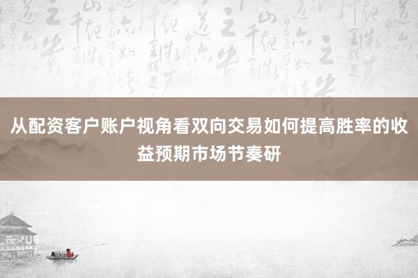 从配资客户账户视角看双向交易如何提高胜率的收益预期市场节奏研