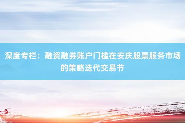 深度专栏：融资融券账户门槛在安庆股票服务市场的策略迭代交易节