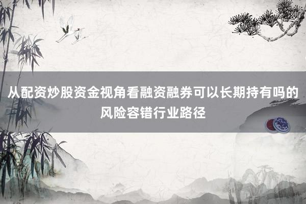 从配资炒股资金视角看融资融券可以长期持有吗的风险容错行业路径