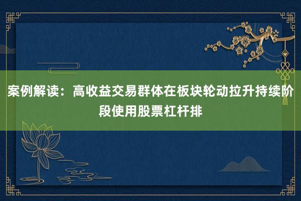 案例解读:高收益交易群体在板块轮动拉升持续阶段使用股票杠杆排