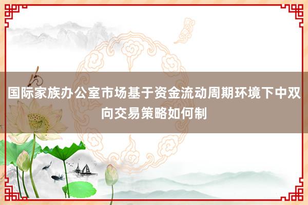 国际家族办公室市场基于资金流动周期环境下中双向交易策略如何制