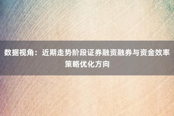 数据视角：近期走势阶段证券融资融券与资金效率策略优化方向