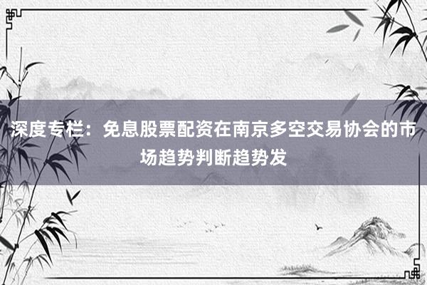 深度专栏：免息股票配资在南京多空交易协会的市场趋势判断趋势发