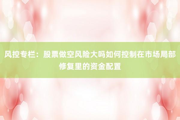 风控专栏：股票做空风险大吗如何控制在市场局部修复里的资金配置