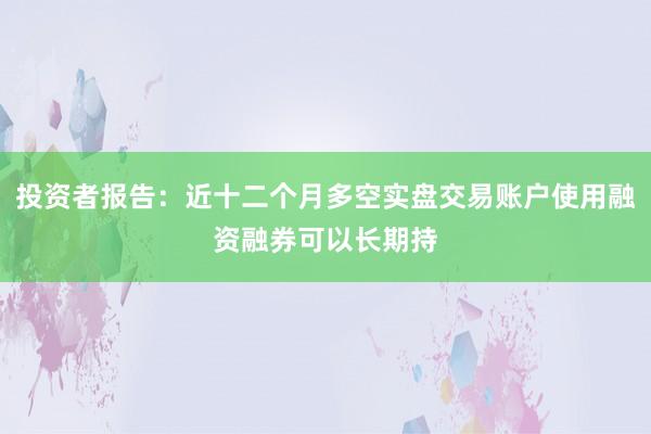 投资者报告：近十二个月多空实盘交易账户使用融资融券可以长期持