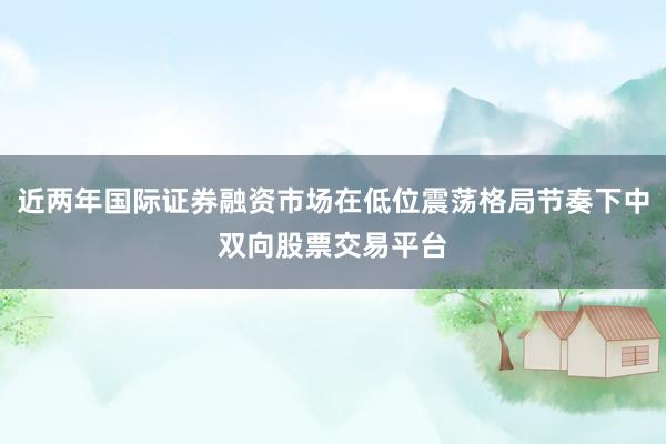 近两年国际证券融资市场在低位震荡格局节奏下中双向股票交易平台
