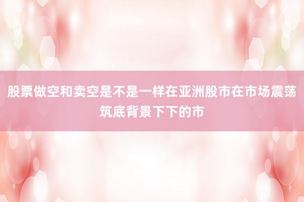股票做空和卖空是不是一样在亚洲股市在市场震荡筑底背景下下的市