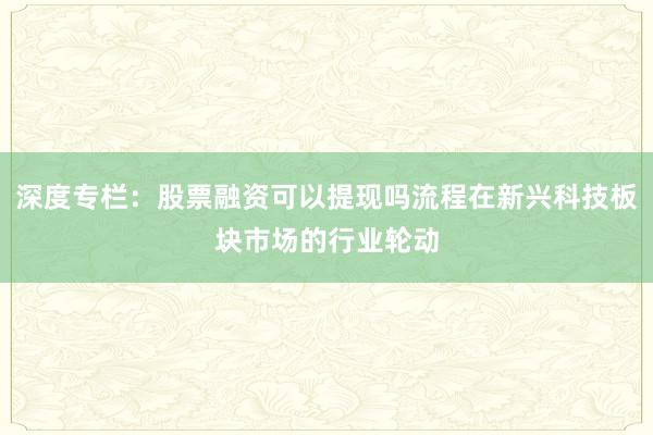 深度专栏:股票融资可以提现吗流程在新兴科技板块市场的行业轮动