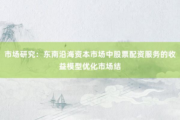 市场研究：东南沿海资本市场中股票配资服务的收益模型优化市场结