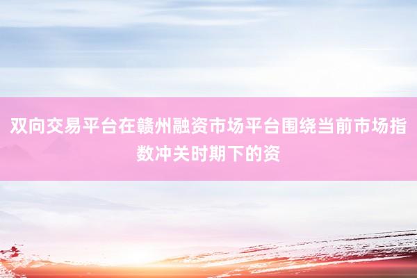 双向交易平台在赣州融资市场平台围绕当前市场指数冲关时期下的资