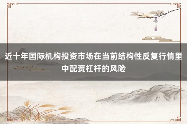 近十年国际机构投资市场在当前结构性反复行情里中配资杠杆的风险