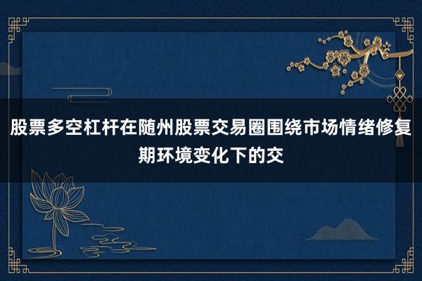 股票多空杠杆在随州股票交易圈围绕市场情绪修复期环境变化下的交