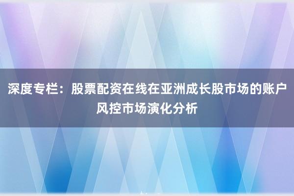 深度专栏：股票配资在线在亚洲成长股市场的账户风控市场演化分析