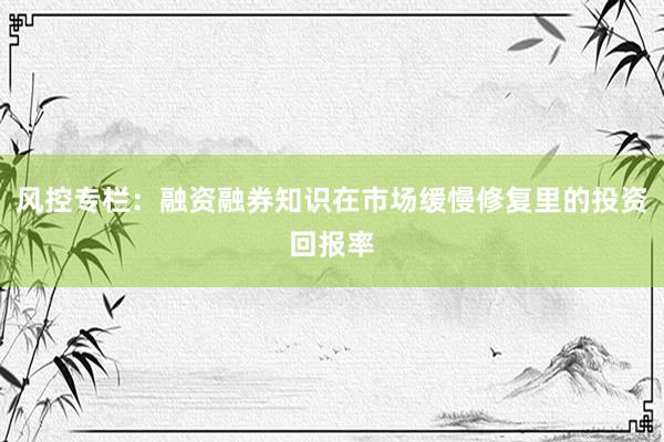 风控专栏：融资融券知识在市场缓慢修复里的投资回报率