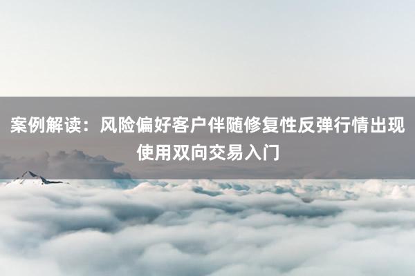案例解读：风险偏好客户伴随修复性反弹行情出现使用双向交易入门