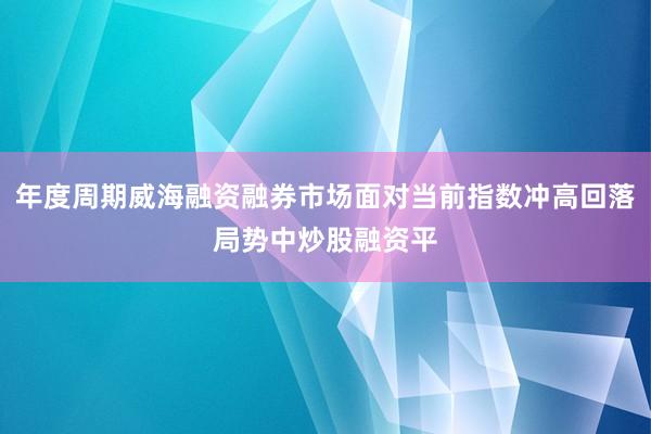 年度周期威海融资融券市场面对当前指数冲高回落局势中炒股融资平