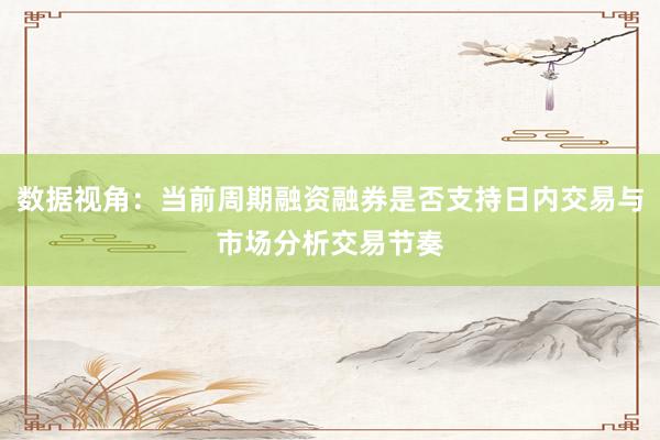 数据视角：当前周期融资融券是否支持日内交易与市场分析交易节奏
